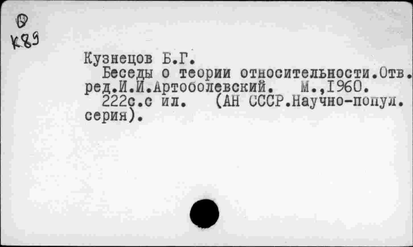 ﻿Кузнецов Б.Г,
Беседы о теории относительности.Отв. ред.И.И.Артоболевский.	м.,1960.
222с.с ил. (АН СССР.Научно-попул. серия).